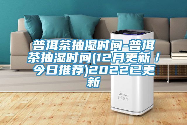 普洱茶抽濕時間-普洱茶抽濕時間(12月更新/今日推薦)2022已更新